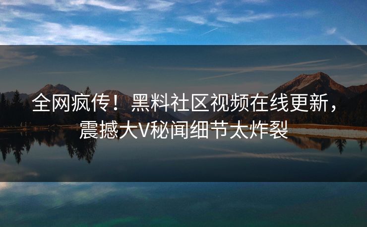 全网疯传！黑料社区视频在线更新，震撼大V秘闻细节太炸裂