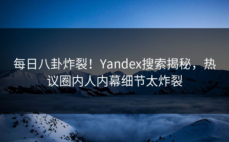 每日八卦炸裂！Yandex搜索揭秘，热议圈内人内幕细节太炸裂