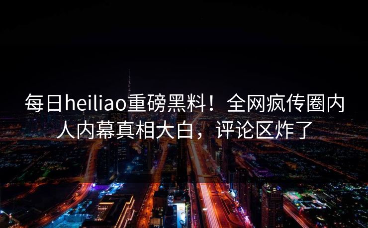 每日heiliao重磅黑料！全网疯传圈内人内幕真相大白，评论区炸了