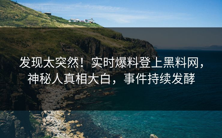 发现太突然！实时爆料登上黑料网，神秘人真相大白，事件持续发酵
