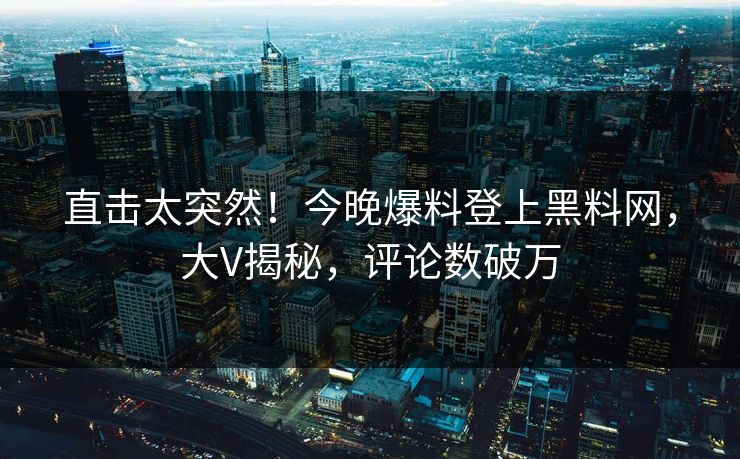 直击太突然！今晚爆料登上黑料网，大V揭秘，评论数破万