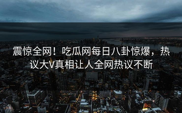 震惊全网！吃瓜网每日八卦惊爆，热议大V真相让人全网热议不断