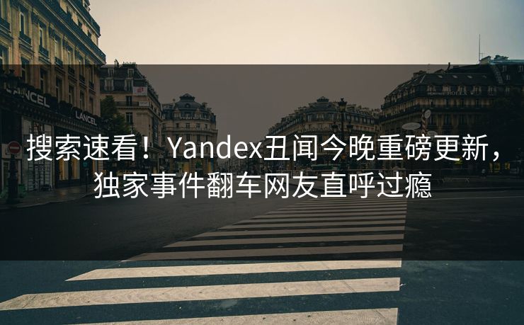 搜索速看！Yandex丑闻今晚重磅更新，独家事件翻车网友直呼过瘾