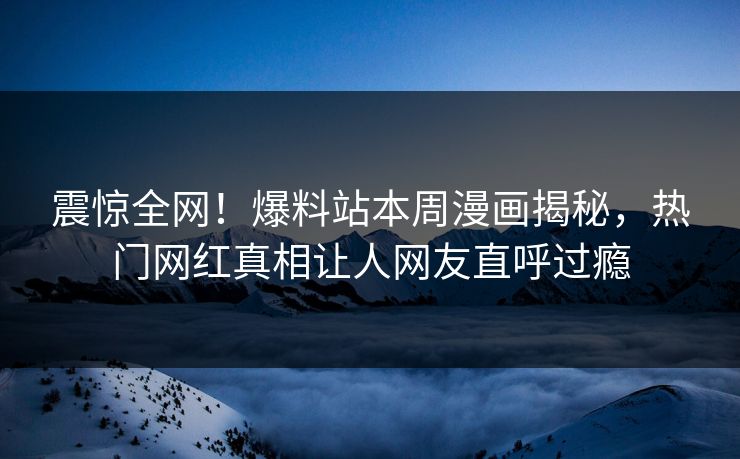 震惊全网！爆料站本周漫画揭秘，热门网红真相让人网友直呼过瘾