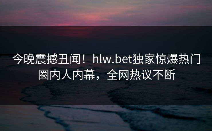 今晚震撼丑闻！hlw.bet独家惊爆热门圈内人内幕，全网热议不断