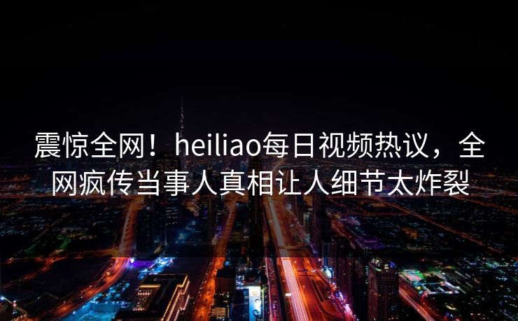 震惊全网！heiliao每日视频热议，全网疯传当事人真相让人细节太炸裂