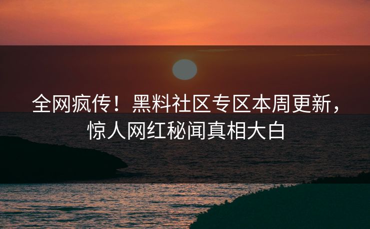 全网疯传！黑料社区专区本周更新，惊人网红秘闻真相大白