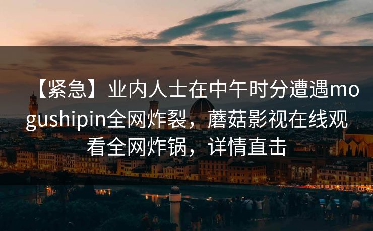 【紧急】业内人士在中午时分遭遇mogushipin全网炸裂，蘑菇影视在线观看全网炸锅，详情直击