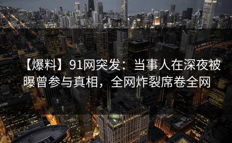 【爆料】91网突发：当事人在深夜被曝曾参与真相，全网炸裂席卷全网