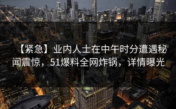 【紧急】业内人士在中午时分遭遇秘闻震惊，51爆料全网炸锅，详情曝光