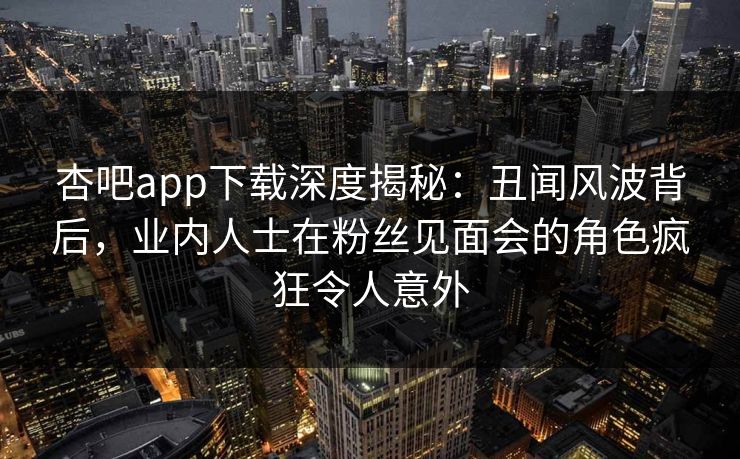 杏吧app下载深度揭秘：丑闻风波背后，业内人士在粉丝见面会的角色疯狂令人意外