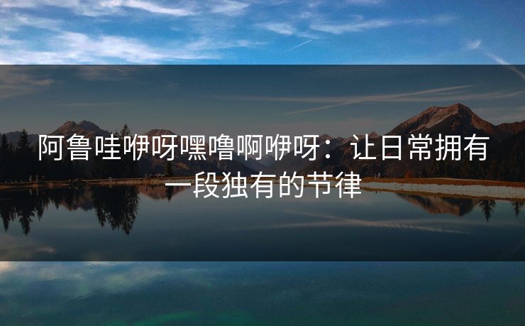 阿鲁哇咿呀嘿噜啊咿呀：让日常拥有一段独有的节律