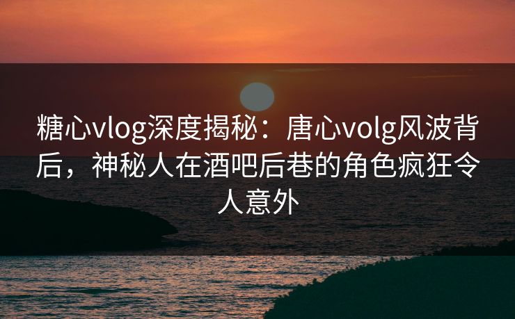 糖心vlog深度揭秘：唐心volg风波背后，神秘人在酒吧后巷的角色疯狂令人意外
