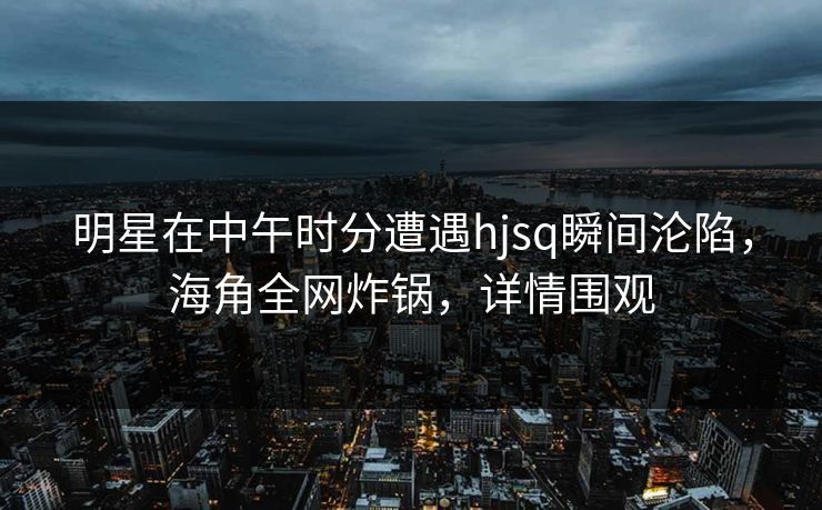 明星在中午时分遭遇hjsq瞬间沦陷，海角全网炸锅，详情围观