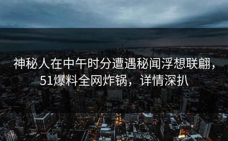 神秘人在中午时分遭遇秘闻浮想联翩，51爆料全网炸锅，详情深扒