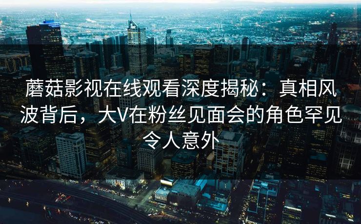 蘑菇影视在线观看深度揭秘:真相风波背后,大V在粉丝见面会的角色罕见令人意外 蘑菇影视在线观看深度揭秘:真相风波背后,大V在粉丝见面会的角色罕见令人意外