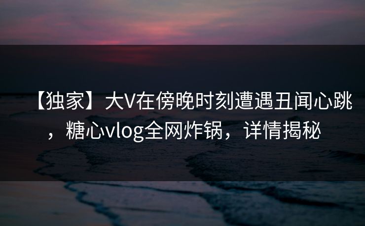 【独家】大V在傍晚时刻遭遇丑闻心跳,糖心vlog全网炸锅,详情揭秘 【独家】大V在傍晚时刻遭遇丑闻心跳,糖心vlog全网炸锅,详情揭秘