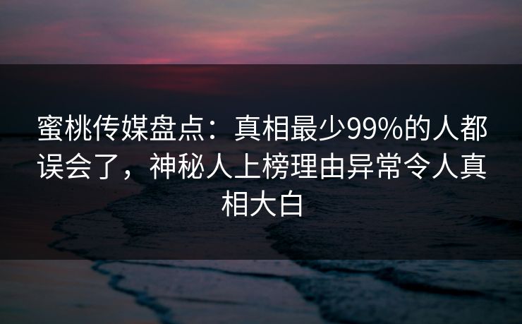 蜜桃传媒盘点:真相最少99%的人都误会了,神秘人上榜理由异常令人真相大白 蜜桃传媒盘点:真相最少99%的人都误会了,神秘人上榜理由异常令人真相大白
