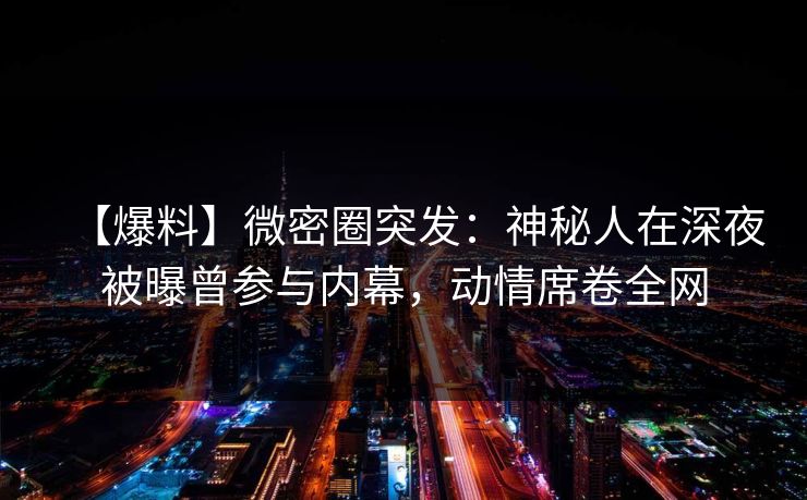 【爆料】微密圈突发:神秘人在深夜被曝曾参与内幕,动情席卷全网 【爆料】微密圈突发:神秘人在深夜被曝曾参与内幕,动情席卷全网