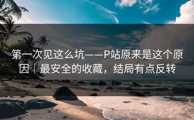 第一次见这么坑——P站原来是这个原因|最安全的收藏,结局有点反转 第一次见这么坑——P站原来是这个原因|最安全的收藏,结局有点反转