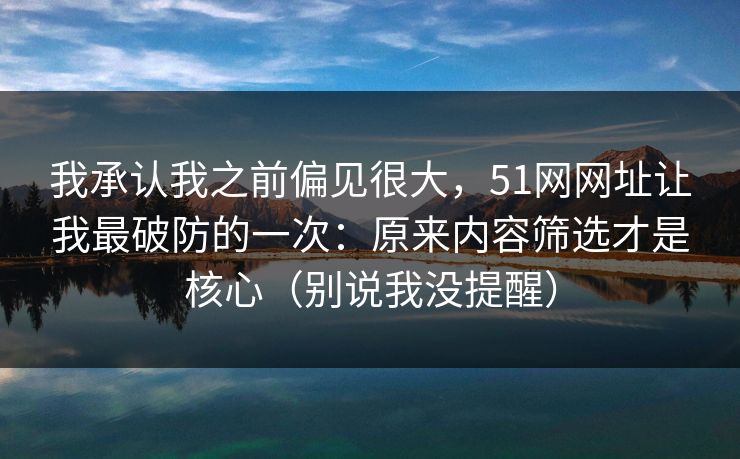 我承认我之前偏见很大，51网网址让我最破防的一次：原来内容筛选才是核心（别说我没提醒）