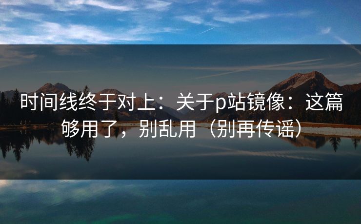 时间线终于对上：关于p站镜像：这篇够用了，别乱用（别再传谣）