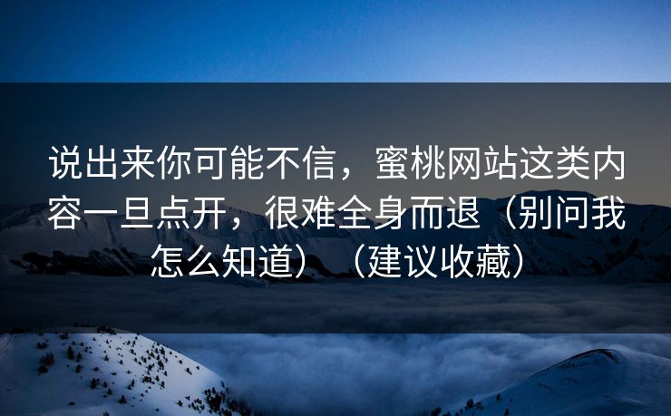说出来你可能不信，蜜桃网站这类内容一旦点开，很难全身而退（别问我怎么知道）（建议收藏）