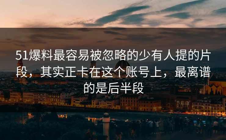 51爆料最容易被忽略的少有人提的片段，其实正卡在这个账号上，最离谱的是后半段